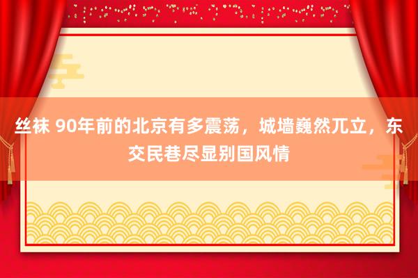 丝袜 90年前的北京有多震荡，城墙巍然兀立，东交民巷尽显别国风情