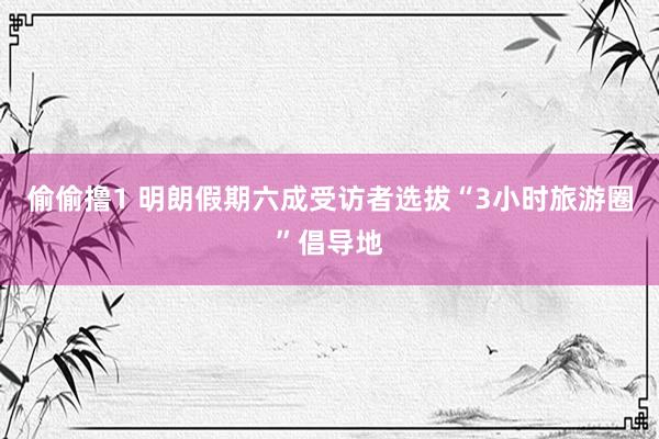 偷偷撸1 明朗假期六成受访者选拔“3小时旅游圈”倡导地