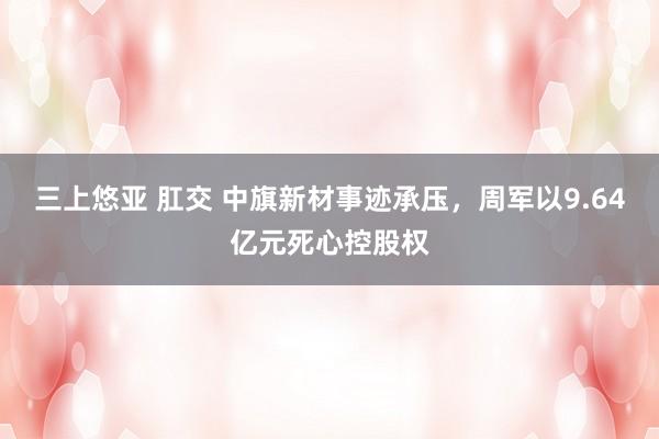 三上悠亚 肛交 中旗新材事迹承压，周军以9.64亿元死心控股权