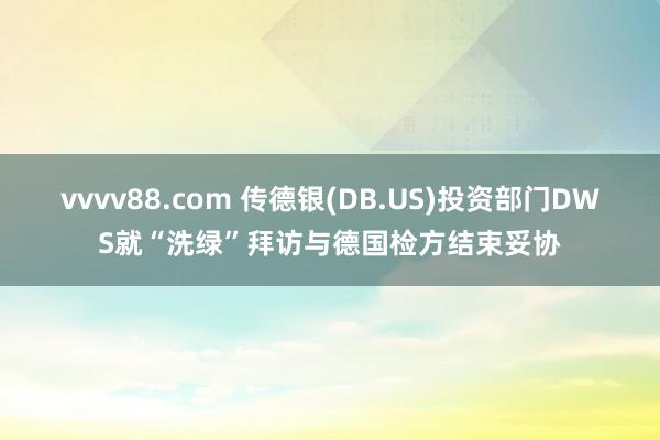 vvvv88.com 传德银(DB.US)投资部门DWS就“洗绿”拜访与德国检方结束妥协