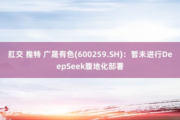 肛交 推特 广晟有色(600259.SH)：暂未进行DeepSeek腹地化部署