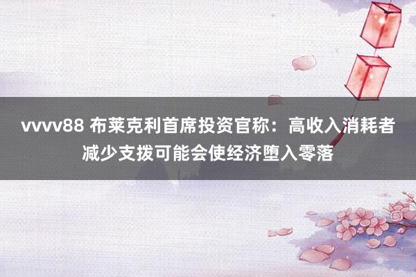 vvvv88 布莱克利首席投资官称：高收入消耗者减少支拨可能会使经济堕入零落