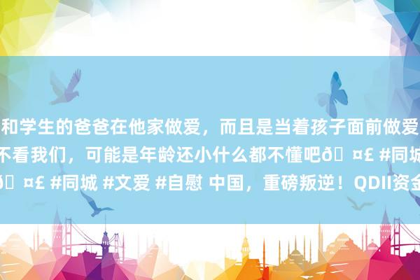 和学生的爸爸在他家做爱，而且是当着孩子面前做爱，太刺激了，孩子完全不看我们，可能是年龄还小什么都不懂吧🤣 #同城 #文爱 #自慰 中国，重磅叛逆！QDII资金或加快回流