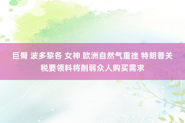 巨臀 波多黎各 女神 欧洲自然气重挫 特朗普关税要领料将削弱众人购买需求