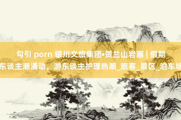 勾引 porn 银川文旅集团•贺兰山岩画 | 假期东谈主潮涌动，游东谈主护理热潮_旅客_景区_泊车场