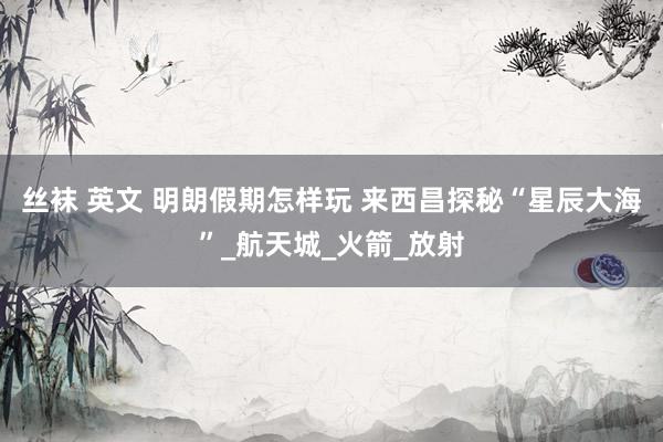 丝袜 英文 明朗假期怎样玩 来西昌探秘“星辰大海”_航天城_火箭_放射