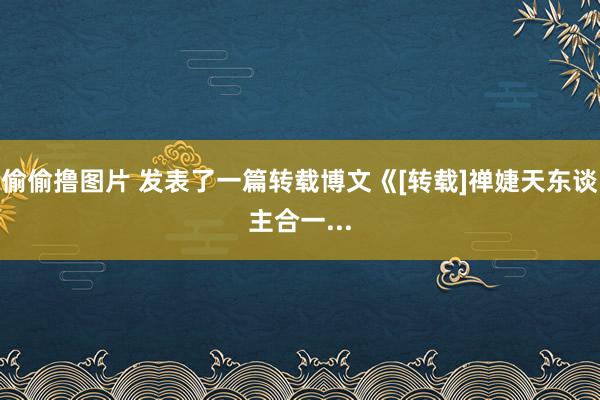 偷偷撸图片 发表了一篇转载博文《[转载]禅婕天东谈主合一...