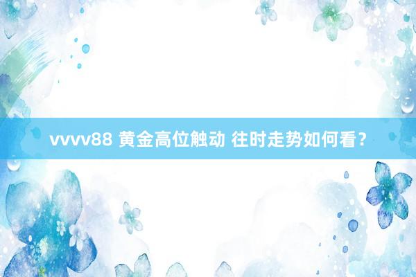 vvvv88 黄金高位触动 往时走势如何看？