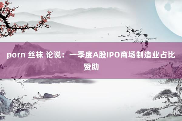 porn 丝袜 论说：一季度A股IPO商场制造业占比赞助