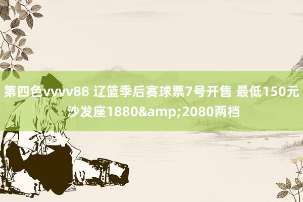 第四色vvvv88 辽篮季后赛球票7号开售 最低150元 沙发座1880&2080两档