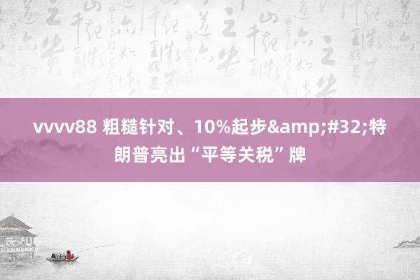 vvvv88 粗糙针对、10%起步&#32;特朗普亮出“平等关税”牌