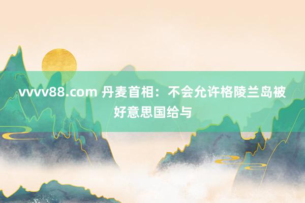 vvvv88.com 丹麦首相：不会允许格陵兰岛被好意思国给与