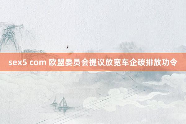 sex5 com 欧盟委员会提议放宽车企碳排放功令