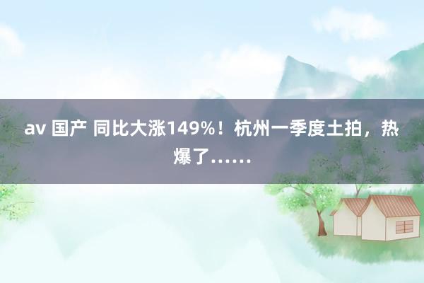 av 国产 同比大涨149%！杭州一季度土拍，热爆了……