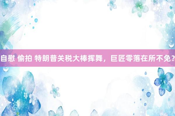 自慰 偷拍 特朗普关税大棒挥舞，巨匠零落在所不免？