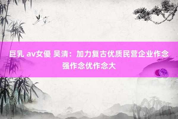巨乳 av女優 吴清：加力复古优质民营企业作念强作念优作念大