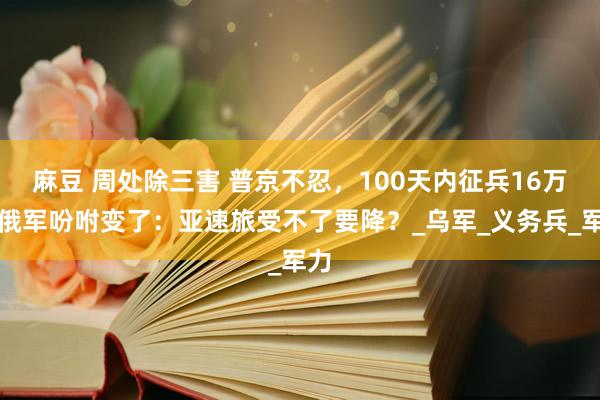 麻豆 周处除三害 普京不忍，100天内征兵16万！俄军吩咐变了：亚速旅受不了要降？_乌军_义务兵_军力