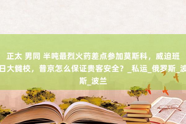 正太 男同 半吨最烈火药差点参加莫斯科，威迫班师日大雠校，普京怎么保证贵客安全？_私运_俄罗斯_波兰