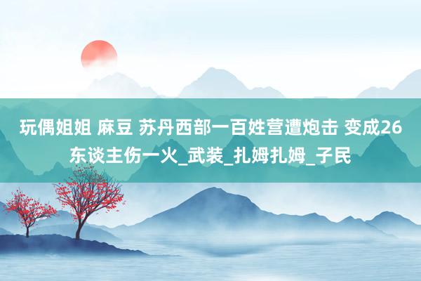 玩偶姐姐 麻豆 苏丹西部一百姓营遭炮击 变成26东谈主伤一火_武装_扎姆扎姆_子民
