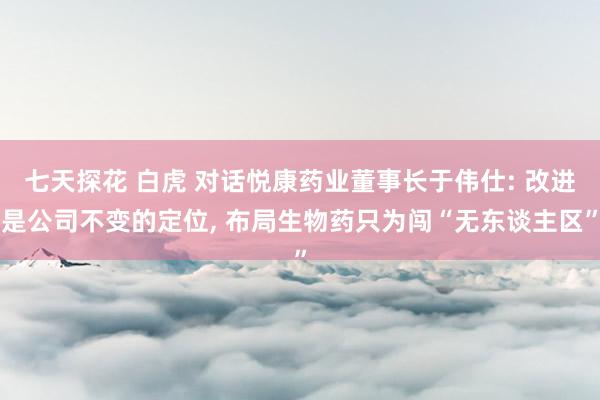 七天探花 白虎 对话悦康药业董事长于伟仕: 改进是公司不变的定位, 布局生物药只为闯“无东谈主区”