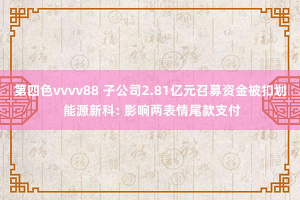 第四色vvvv88 子公司2.81亿元召募资金被扣划 能源新科: 影响两表情尾款支付