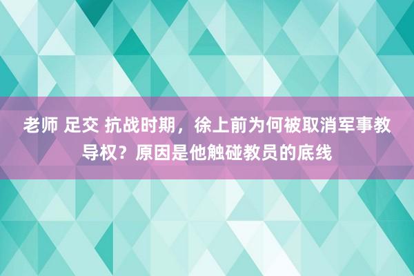 老师 足交 抗战时期，徐上前为何被取消军事教导权？原因是他触碰教员的底线