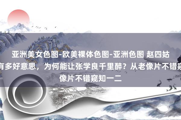 亚洲美女色图-欧美裸体色图-亚洲色图 赵四姑娘到底有多好意思，为何能让张学良千里醉？从老像片不错窥知一二