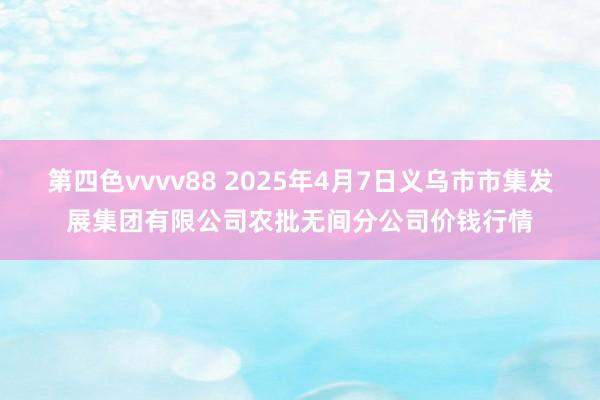 第四色vvvv88 2025年4月7日义乌市市集发展集团有限公司农批无间分公司价钱行情