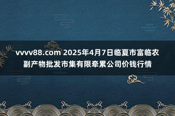 vvvv88.com 2025年4月7日临夏市富临农副产物批发市集有限牵累公司价钱行情