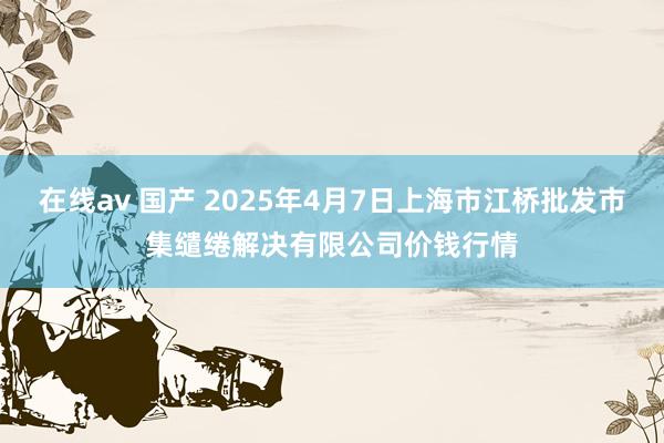 在线av 国产 2025年4月7日上海市江桥批发市集缱绻解决有限公司价钱行情