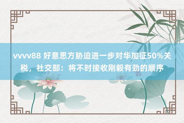 vvvv88 好意思方胁迫进一步对华加征50%关税，社交部：将不时接收刚毅有劲的顺序