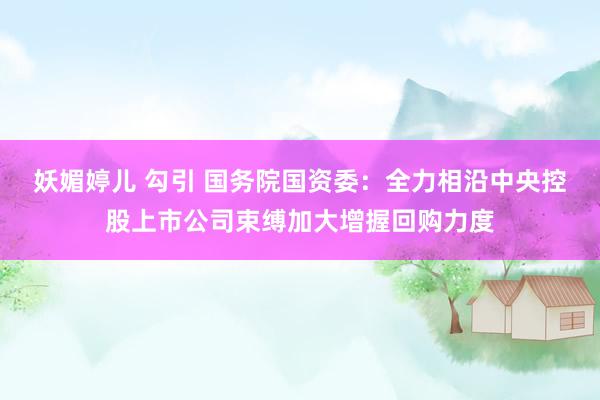 妖媚婷儿 勾引 国务院国资委：全力相沿中央控股上市公司束缚加大增握回购力度