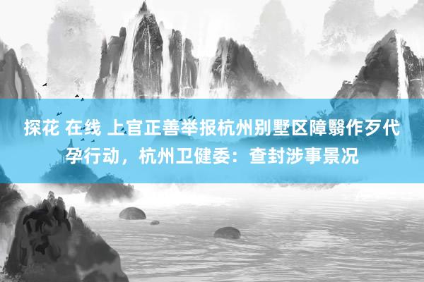 探花 在线 上官正善举报杭州别墅区障翳作歹代孕行动，杭州卫健委：查封涉事景况