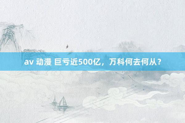 av 动漫 巨亏近500亿，万科何去何从？