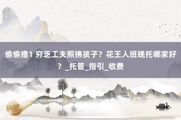 偷偷撸1 穷乏工夫照拂孩子？花王人班晚托哪家好？_托管_指引_收费