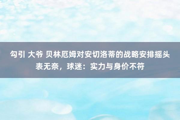 勾引 大爷 贝林厄姆对安切洛蒂的战略安排摇头表无奈，球迷：实力与身价不符
