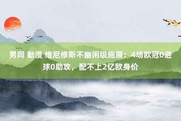 男同 動漫 维尼修斯不幽闲级施展：4场欧冠0进球0助攻，配不上2亿欧身价