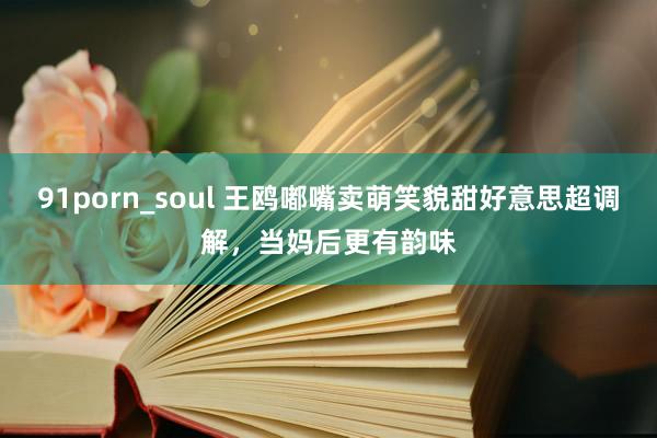 91porn_soul 王鸥嘟嘴卖萌笑貌甜好意思超调解，当妈后更有韵味