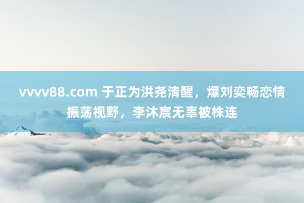 vvvv88.com 于正为洪尧清醒，爆刘奕畅恋情振荡视野，李沐宸无辜被株连