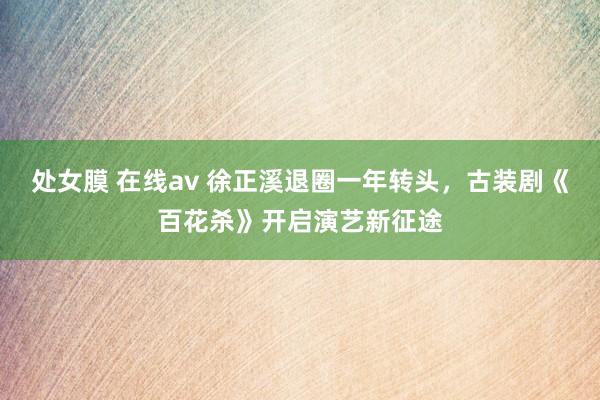 处女膜 在线av 徐正溪退圈一年转头，古装剧《百花杀》开启演艺新征途