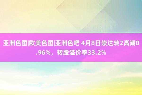 亚洲色图|欧美色图|亚洲色吧 4月8日崇达转2高潮0.96%，转股溢价率33.2%