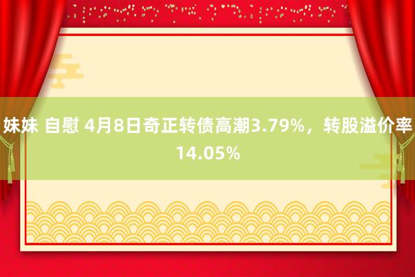 妹妹 自慰 4月8日奇正转债高潮3.79%，转股溢价率14.05%