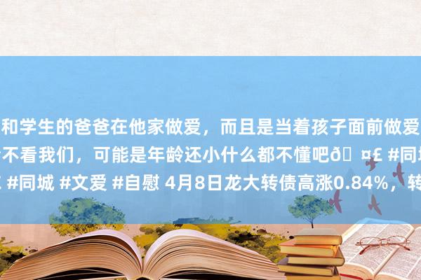 和学生的爸爸在他家做爱，而且是当着孩子面前做爱，太刺激了，孩子完全不看我们，可能是年龄还小什么都不懂吧🤣 #同城 #文爱 #自慰 4月8日龙大转债高涨0.84%，转股溢价率68.83%