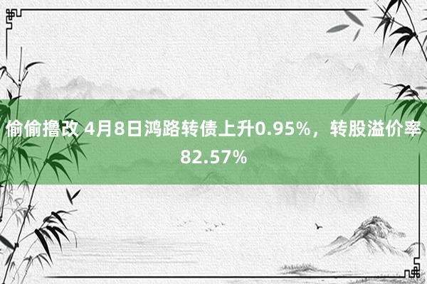 偷偷撸改 4月8日鸿路转债上升0.95%，转股溢价率82.57%