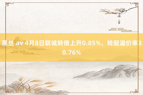 黑丝 av 4月8日联诚转债上升0.85%，转股溢价率30.76%