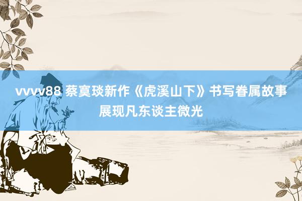 vvvv88 蔡寞琰新作《虎溪山下》书写眷属故事展现凡东谈主微光