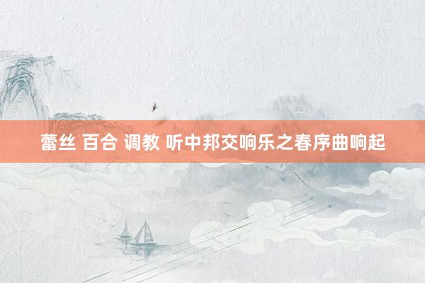蕾丝 百合 调教 听中邦交响乐之春序曲响起