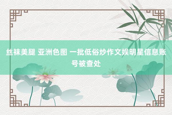 丝袜美腿 亚洲色图 一批低俗炒作文娱明星信息账号被查处