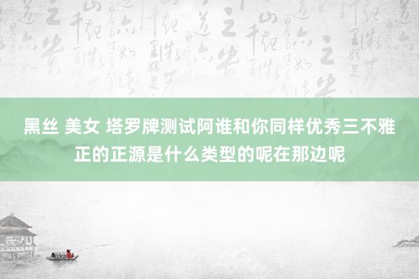 黑丝 美女 塔罗牌测试阿谁和你同样优秀三不雅正的正源是什么类型的呢在那边呢