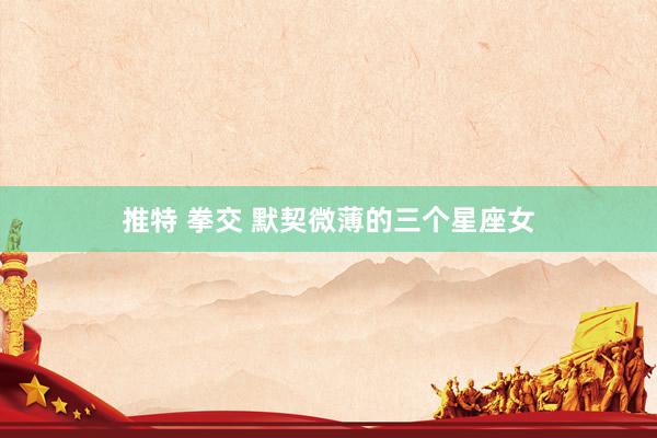推特 拳交 默契微薄的三个星座女